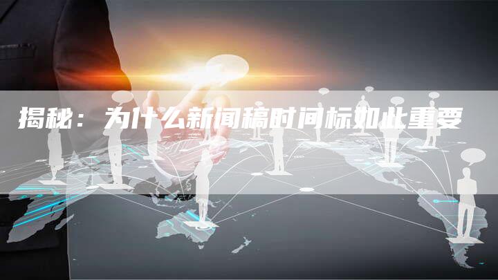 揭秘：为什么新闻稿时间标如此重要-直编软文营销网