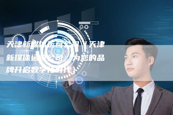 天津新媒体运营公司（天津新媒体运营公司：为您的品牌开启数字化时代）-直编软文营销网