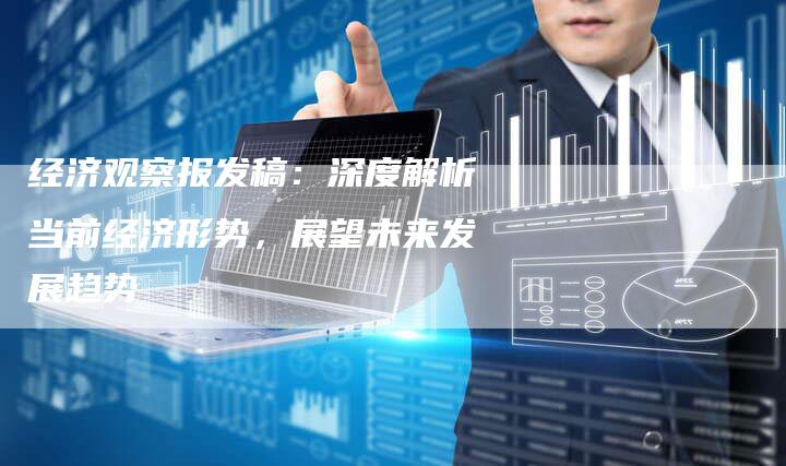 经济观察报发稿：深度解析当前经济形势，展望未来发展趋势-直编软文营销网