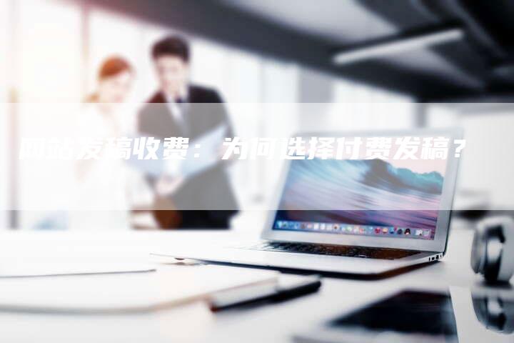 网站发稿收费:为何选择付费发稿?-直编软文营销网