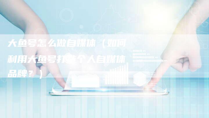 大鱼号怎么做自媒体（如何利用大鱼号打造个人自媒体品牌？）-直编软文营销网