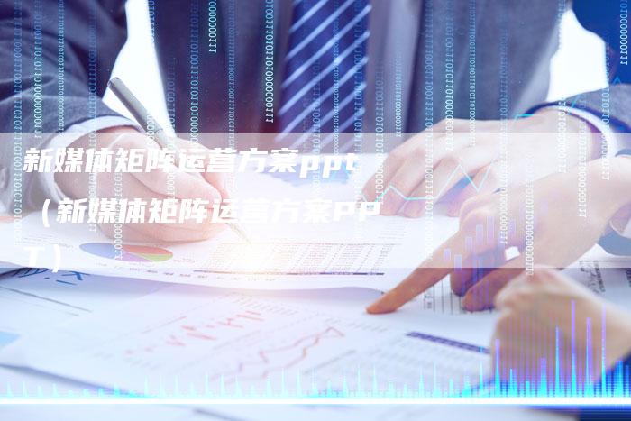 新媒体矩阵运营方案ppt（新媒体矩阵运营方案PPT）-直编软文营销网