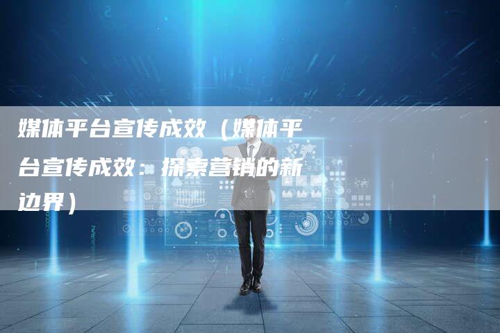 媒体平台宣传成效（媒体平台宣传成效：探索营销的新边界）-直编软文营销网
