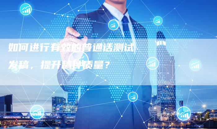 如何进行有效的普通话测试发稿,提升稿件质量?-直编软文营销网