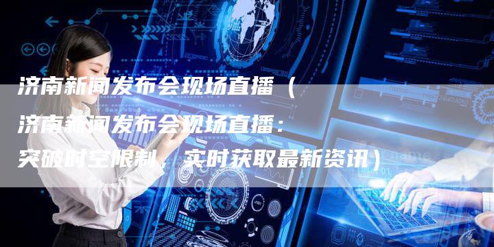 济南新闻发布会现场直播（济南新闻发布会现场直播：突破时空限制，实时获取最新资讯）-直编软文营销网