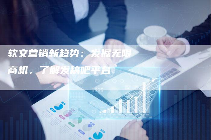 软文营销新趋势：发掘无限商机，了解发稿吧平台