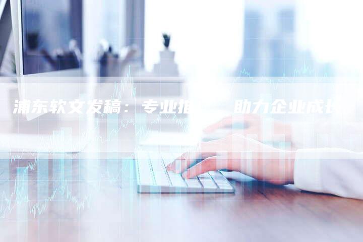 浦东软文发稿：专业推广，助力企业成长-直编软文营销网