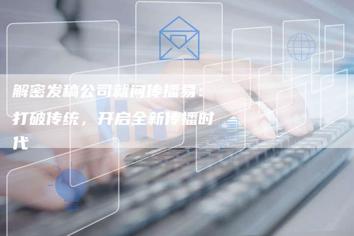 解密发稿公司就问传播易：打破传统，开启全新传播时代-直编软文营销网