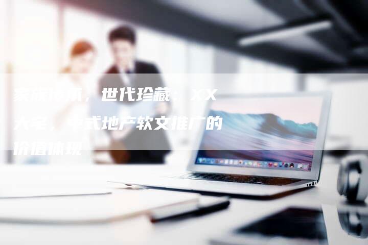 家族传承,世代珍藏:XX大宅,中式地产软文推广的价值体现-直编软文营销网