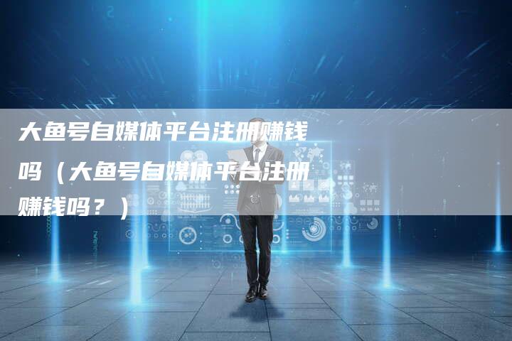 大鱼号自媒体平台注册赚钱吗（大鱼号自媒体平台注册赚钱吗？）-直编软文营销网
