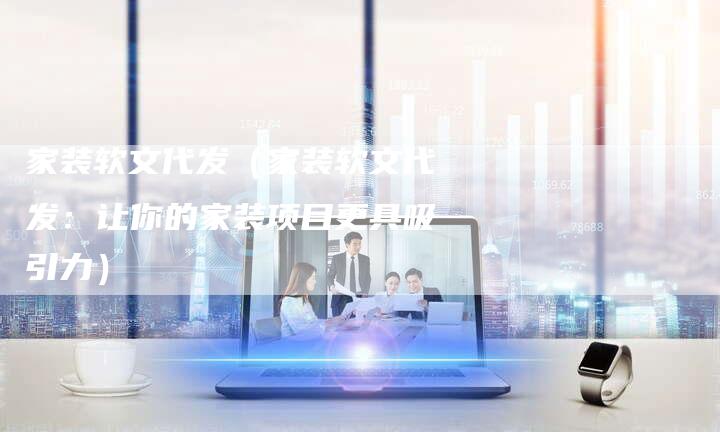 家装软文代发（家装软文代发：让你的家装项目更具吸引力）-直编软文营销网