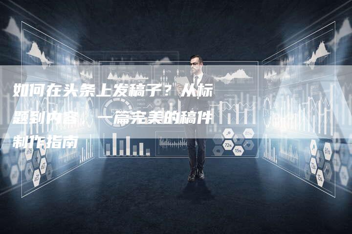 如何在头条上发稿子？从标题到内容，一篇完美的稿件制作指南