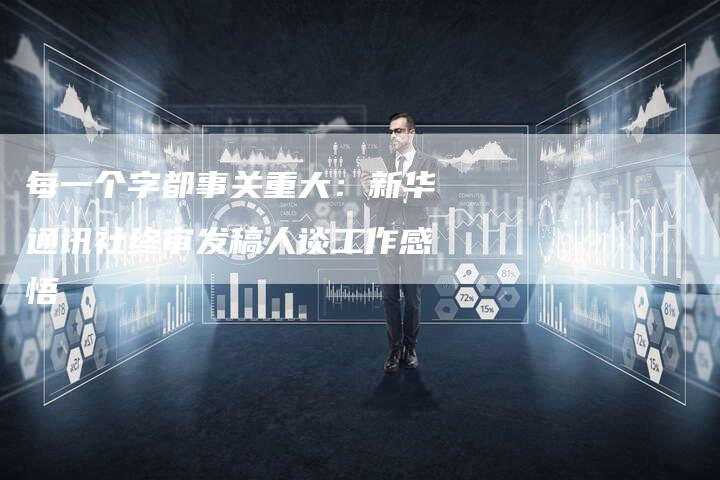 每一个字都事关重大：新华通讯社终审发稿人谈工作感悟-直编软文营销网