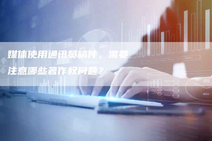 媒体使用通讯员稿件，需要注意哪些著作权问题？-直编软文营销网