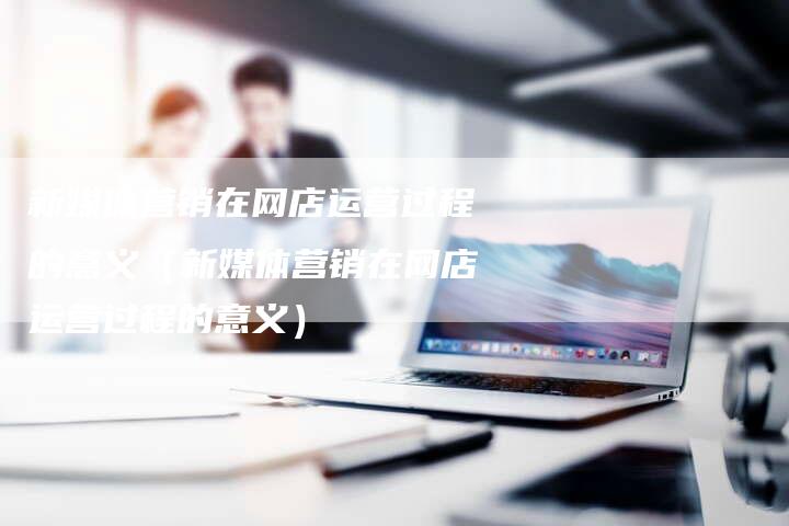 新媒体营销在网店运营过程的意义（新媒体营销在网店运营过程的意义）-直编软文营销网