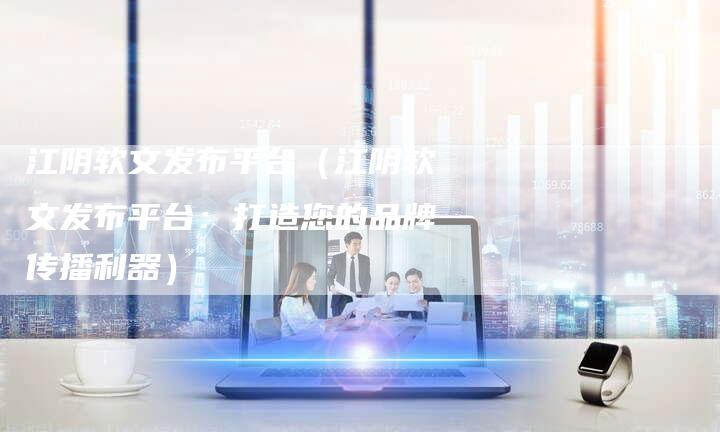 江阴软文发布平台（江阴软文发布平台：打造您的品牌传播利器）