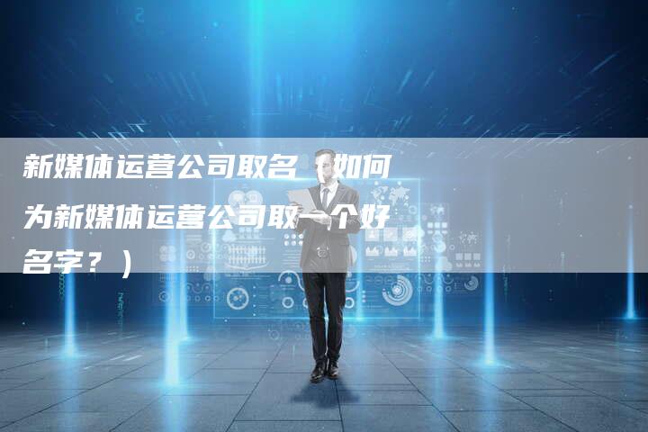 新媒体运营公司取名（如何为新媒体运营公司取一个好名字？）-直编软文营销网
