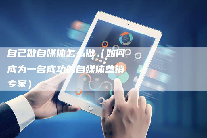 自己做自媒体怎么做（如何成为一名成功的自媒体营销专家）