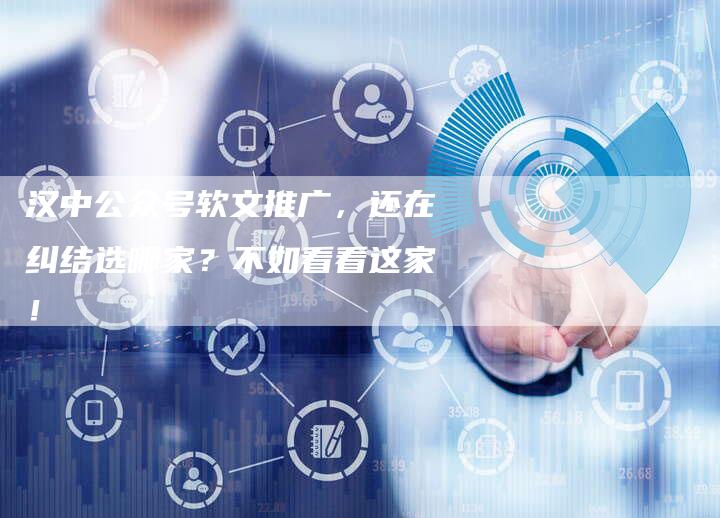 汉中公众号软文推广，还在纠结选哪家？不如看看这家！-直编软文营销网
