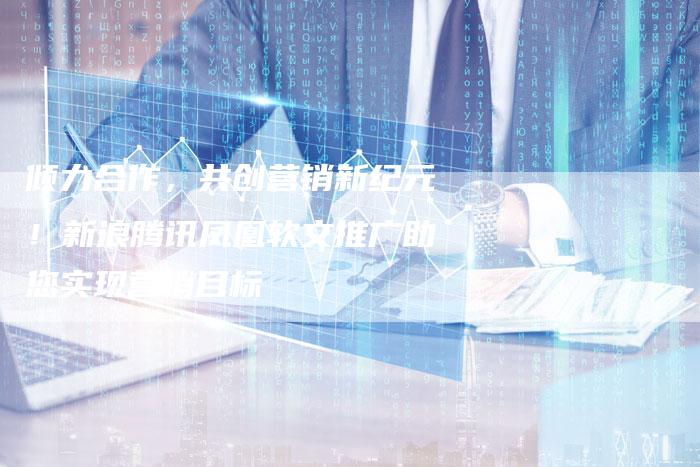 倾力合作，共创营销新纪元！新浪腾讯凤凰软文推广助您实现营销目标