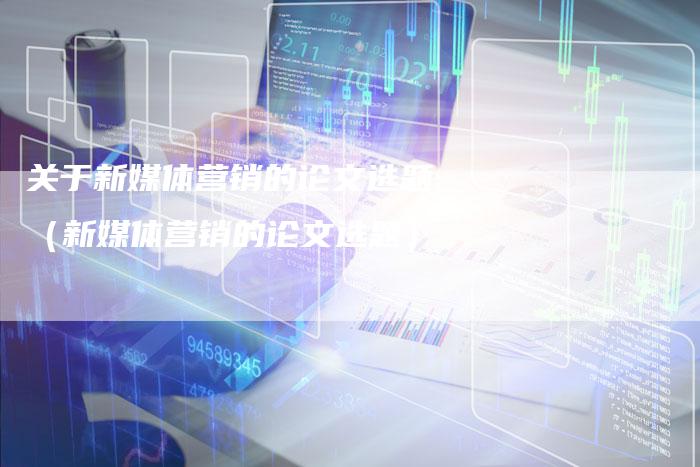 关于新媒体营销的论文选题（新媒体营销的论文选题）