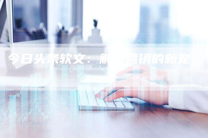 今日头条软文：解密营销的新宠-直编软文营销网