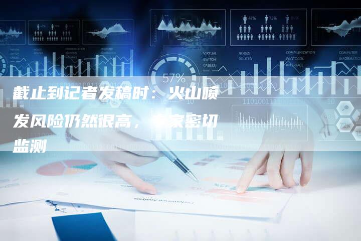 截止到记者发稿时:火山喷发风险仍然很高,专家密切监测-直编软文营销网