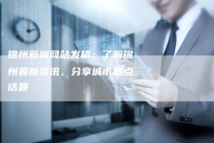 锦州新闻网站发稿：了解锦州最新资讯，分享城市热点话题-直编软文营销网