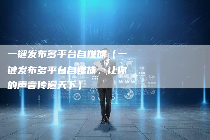 一键发布多平台自媒体（一键发布多平台自媒体，让你的声音传遍天下）-直编软文营销网