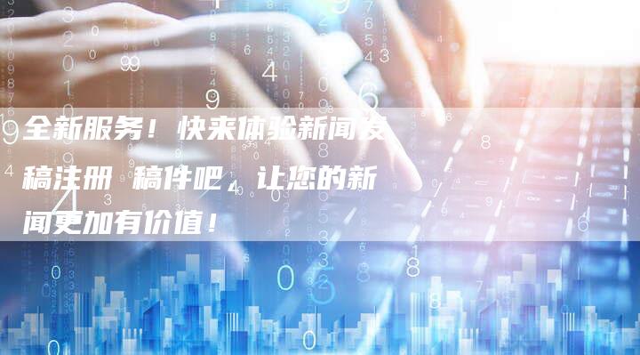 全新服务！快来体验新闻发稿注册 稿件吧，让您的新闻更加有价值！-直编软文营销网