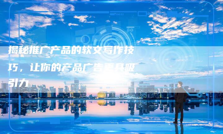 揭秘推广产品的软文写作技巧,让你的产品广告更具吸引力-直编软文营销网