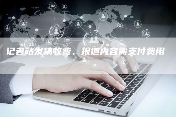 记者站发稿收费，报道内容需支付费用-直编软文营销网