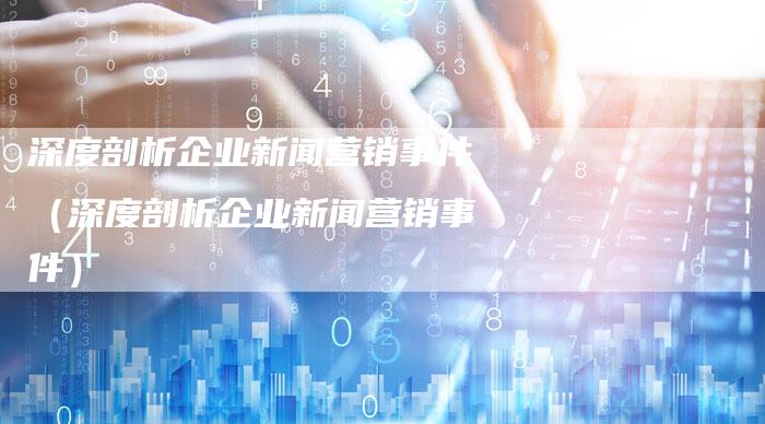 深度剖析企业新闻营销事件（深度剖析企业新闻营销事件）-直编软文营销网