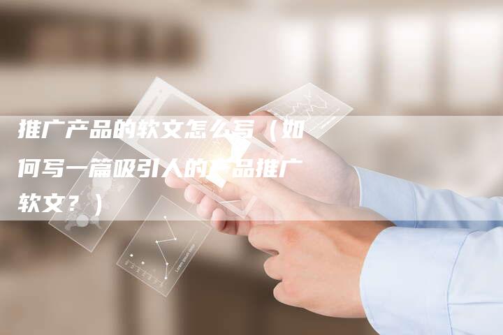 推广产品的软文怎么写（如何写一篇吸引人的产品推广软文？）