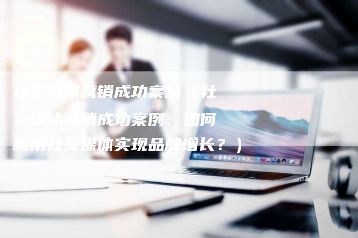 社交媒体营销成功案例（社交媒体营销成功案例：如何利用社交媒体实现品牌增长？）