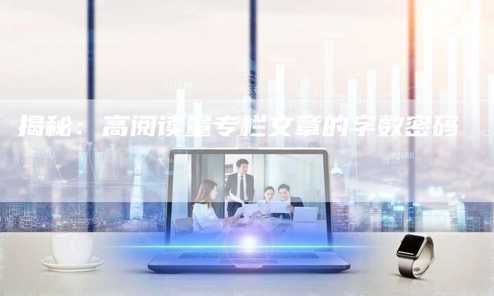 揭秘：高阅读量专栏文章的字数密码-直编软文营销网