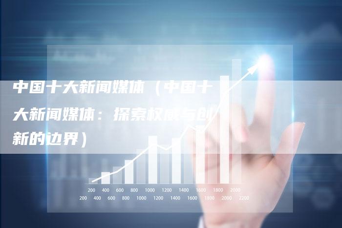 中国十大新闻媒体（中国十大新闻媒体：探索权威与创新的边界）