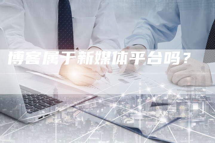 博客属于新媒体平台吗？-直编软文营销网