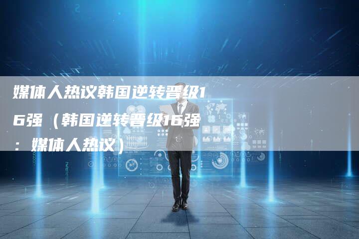 媒体人热议韩国逆转晋级16强（韩国逆转晋级16强：媒体人热议）