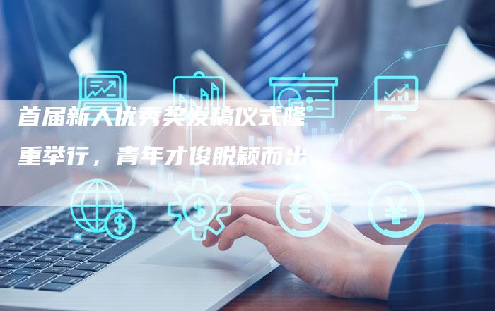 首届新人优秀奖发稿仪式隆重举行，青年才俊脱颖而出