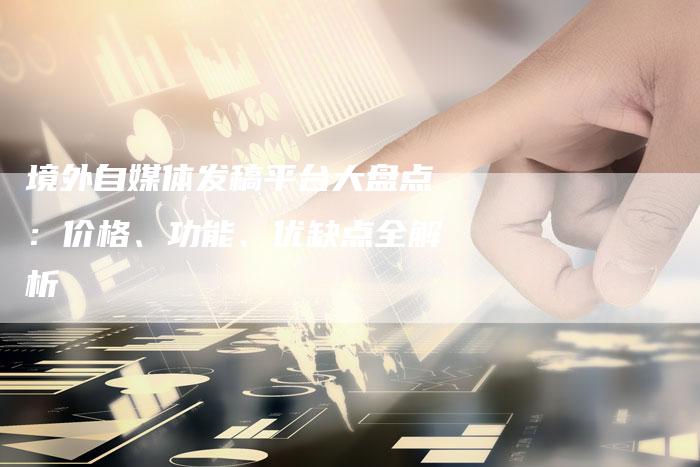 境外自媒体发稿平台大盘点：价格、功能、优缺点全解析-直编软文营销网