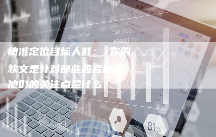 精准定位目标人群： 你的软文是针对哪些患者群体？他们的关注点是什么？