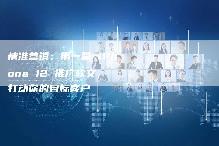 精准营销：用一篇 iPhone 12 推广软文，打动你的目标客户