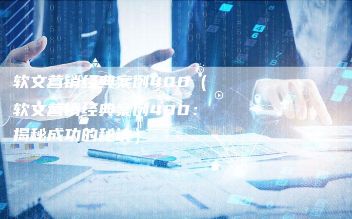 软文营销经典案例400（软文营销经典案例400：揭秘成功的秘诀）