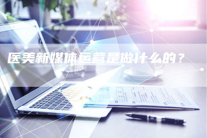 医美新媒体运营是做什么的？