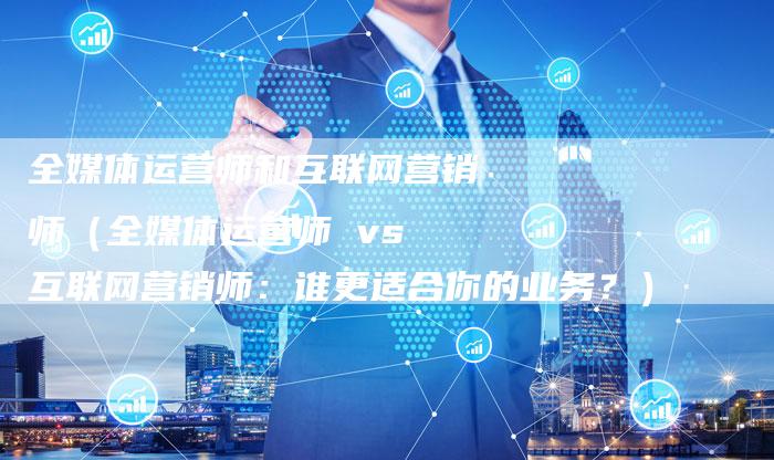 全媒体运营师和互联网营销师（全媒体运营师 vs 互联网营销师：谁更适合你的业务？）