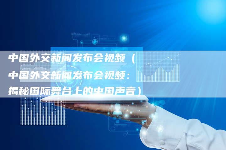 中国外交新闻发布会视频（中国外交新闻发布会视频：揭秘国际舞台上的中国声音）-直编软文营销网