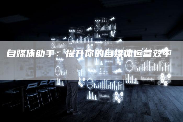 自媒体助手：提升你的自媒体运营效率-直编软文营销网