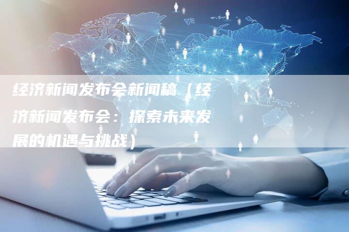 经济新闻发布会新闻稿（经济新闻发布会：探索未来发展的机遇与挑战）-直编软文营销网