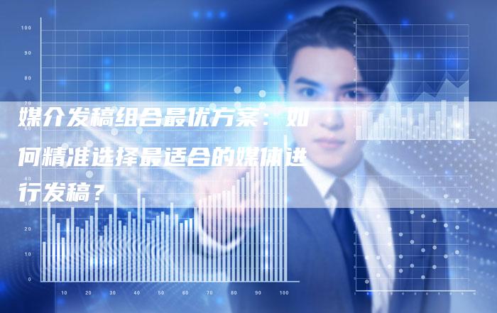 媒介发稿组合最优方案：如何精准选择最适合的媒体进行发稿？-直编软文营销网
